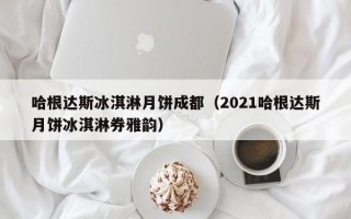 哈根达斯冰淇淋月饼成都（2021哈根达斯月饼冰淇淋券雅韵）